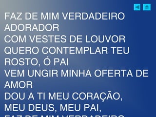 FAZ DE MIM VERDADEIRO
ADORADOR
COM VESTES DE LOUVOR
QUERO CONTEMPLAR TEU
ROSTO, Ó PAI
VEM UNGIR MINHA OFERTA DE
AMOR
DOU A TI MEU CORAÇÃO,
MEU DEUS, MEU PAI,
 
