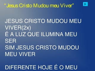 JESUS CRISTO MUDOU MEU
VIVER(2x)
É A LUZ QUE ILUMINA MEU
SER
SIM JESUS CRISTO MUDOU
MEU VIVER
DIFERENTE HOJE É O MEU
“JesusCristo Mudou meu Viver”
 
