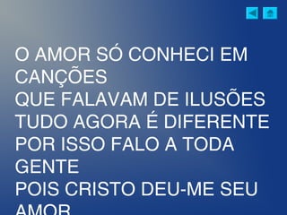 O AMOR SÓ CONHECI EM
CANÇÕES
QUE FALAVAM DE ILUSÕES
TUDO AGORA É DIFERENTE
POR ISSO FALO A TODA
GENTE
POIS CRISTO DEU-ME SEU
 