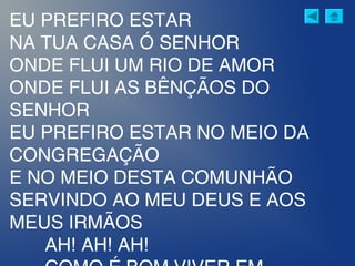 EU PREFIRO ESTAR
NA TUA CASA Ó SENHOR
ONDE FLUI UM RIO DE AMOR
ONDE FLUI AS BÊNÇÃOS DO
SENHOR
EU PREFIRO ESTAR NO MEIO DA
CONGREGAÇÃO
E NO MEIO DESTA COMUNHÃO
SERVINDO AO MEU DEUS E AOS
MEUS IRMÃOS
AH! AH! AH!
 