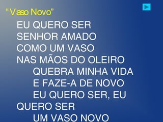 EU QUERO SER
SENHOR AMADO
COMO UM VASO
NAS MÃOS DO OLEIRO
QUEBRA MINHA VIDA
E FAZE-A DE NOVO
EU QUERO SER, EU
QUERO SER
UM VASO NOVO
“Vaso Novo”
 