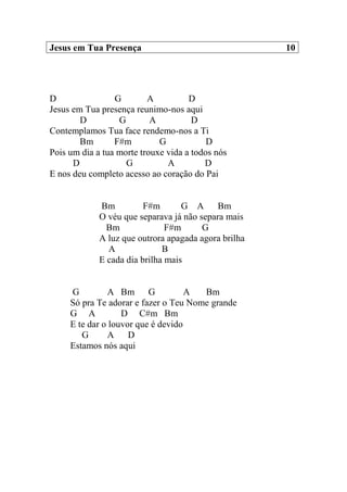 Jesus em Tua Presença 10
D G A D
Jesus em Tua presença reunimo-nos aqui
D G A D
Contemplamos Tua face rendemo-nos a Ti
Bm F#m G D
Pois um dia a tua morte trouxe vida a todos nós
D G A D
E nos deu completo acesso ao coração do Pai
Bm F#m G A Bm
O véu que separava já não separa mais
Bm F#m G
A luz que outrora apagada agora brilha
A B
E cada dia brilha mais
G A Bm G A Bm
Só pra Te adorar e fazer o Teu Nome grande
G A D C#m Bm
E te dar o louvor que é devido
G A D
Estamos nós aqui
 