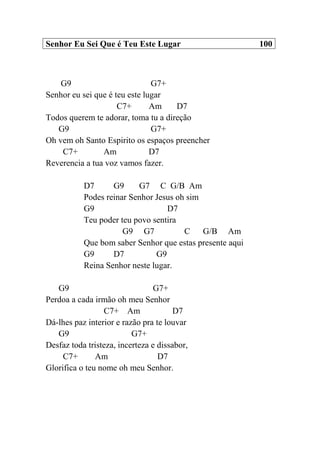 Senhor Eu Sei Que é Teu Este Lugar 100
G9 G7+
Senhor eu sei que é teu este lugar
C7+ Am D7
Todos querem te adorar, toma tu a direção
G9 G7+
Oh vem oh Santo Espirito os espaços preencher
C7+ Am D7
Reverencia a tua voz vamos fazer.
D7 G9 G7 C G/B Am
Podes reinar Senhor Jesus oh sim
G9 D7
Teu poder teu povo sentira
G9 G7 C G/B Am
Que bom saber Senhor que estas presente aqui
G9 D7 G9
Reina Senhor neste lugar.
G9 G7+
Perdoa a cada irmão oh meu Senhor
C7+ Am D7
Dá-lhes paz interior e razão pra te louvar
G9 G7+
Desfaz toda tristeza, incerteza e dissabor,
C7+ Am D7
Glorifica o teu nome oh meu Senhor.
 
