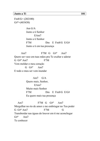 Junto a Ti 101
Fm8/G= (202100)
G#º=(403430)
Am G/A
Junto a ti Senhor
EAm7
Junto a ti Senhor
F7M Dm E Fm8/G E/G#
Junto a ti em tua presença
Am7 F7M G G#º Am7
Quero ser vaso em tuas mãos pra Te exaltar e adorar
G G#º Am7 F7M
Vem moldar o meu coração
G G#º Am7
E todo o meu ser vem inundar
Am7 G/A
Quero mais, Senhor,
EAm7
Muito mais Senhor
F7M Dm E Fm8/G E/G#
Eu quero mais tua presença
Am7 F7M G G#º Am7
Mergulhar no rio de amor e me embriagar no Teu poder
G G#º Am7 F7M G
Transbordar nas águas do louvor em ti me aconchegar
G#º Am7
Te conhecer
 