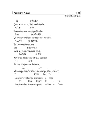 Primeiro Amor 102
Carlinhos Felix
G G7+/F#
Quero voltar ao inicio de tudo
G7/F C7+
Encontrar-me contigo Senhor
Am Am7+/G#
Quero rever meus conceitos e valores
Am7/G D B7/Eb
Eu quero reconstruir
Em Em7+/Eb
Vou regressar ao caminho,
Em7/D A7/9
Rever as primeiras obras, Senhor
C7+ G/B
Eu me arrependo, Senhor,
A7 D7
Me arrependo Senhor, me arrependo, Senhor
G D/F# Em D
Eu quero voltar ao primeiro a mor
B7 Em Em/D C D G
Ao primeiro amor eu quero voltar a Deus
 