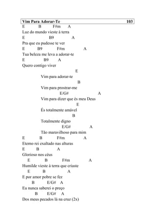 Vim Para Adorar-Te 103
E B F#m A
Luz do mundo vieste à terra
E B9 A
Pra que eu pudesse te ver
E B9 F#m A
Tua beleza me leva a adorar-te
E B9 A
Quero contigo viver
E
Vim para adorar-te
B
Vim para prostrar-me
E/G# A
Vim para dizer que és meu Deus
E
És totalmente amável
B
Totalmente digno
E/G# A
Tão maravilhoso para mim
E B F#m A
Eterno rei exaltado nas alturas
E B A
Glorioso nos céus
E B F#m A
Humilde vieste à terra que criaste
E B A
E por amor pobre se fez
B E/G# A
Eu nunca saberei o preço
B E/G# A
Dos meus pecados lá na cruz (2x)
 