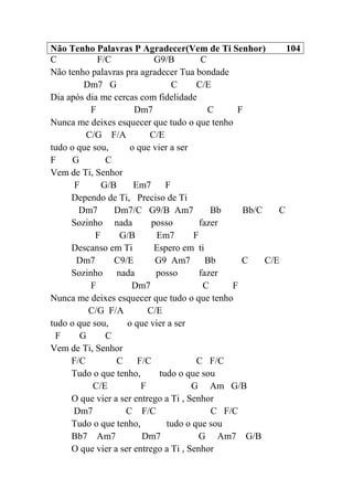 Não Tenho Palavras P Agradecer(Vem de Ti Senhor) 104
C F/C G9/B C
Não tenho palavras pra agradecer Tua bondade
Dm7 G C C/E
Dia após dia me cercas com fidelidade
F Dm7 C F
Nunca me deixes esquecer que tudo o que tenho
C/G F/A C/E
tudo o que sou, o que vier a ser
F G C
Vem de Ti, Senhor
F G/B Em7 F
Dependo de Ti, Preciso de Ti
Dm7 Dm7/C G9/B Am7 Bb Bb/C C
Sozinho nada posso fazer
F G/B Em7 F
Descanso em Ti Espero em ti
Dm7 C9/E G9 Am7 Bb C C/E
Sozinho nada posso fazer
F Dm7 C F
Nunca me deixes esquecer que tudo o que tenho
C/G F/A C/E
tudo o que sou, o que vier a ser
F G C
Vem de Ti, Senhor
F/C C F/C C F/C
Tudo o que tenho, tudo o que sou
C/E F G Am G/B
O que vier a ser entrego a Ti , Senhor
Dm7 C F/C C F/C
Tudo o que tenho, tudo o que sou
Bb7 Am7 Dm7 G Am7 G/B
O que vier a ser entrego a Ti , Senhor
 