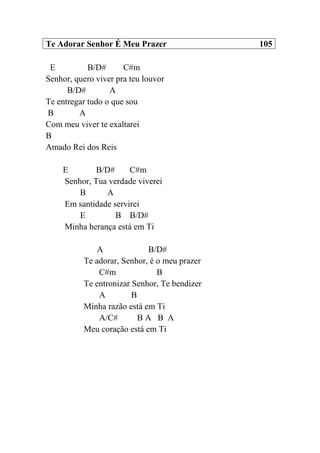 Te Adorar Senhor É Meu Prazer 105
E B/D# C#m
Senhor, quero viver pra teu louvor
B/D# A
Te entregar tudo o que sou
B A
Com meu viver te exaltarei
B
Amado Rei dos Reis
E B/D# C#m
Senhor, Tua verdade viverei
B A
Em santidade servirei
E B B/D#
Minha herança está em Ti
A B/D#
Te adorar, Senhor, é o meu prazer
C#m B
Te entronizar Senhor, Te bendizer
A B
Minha razão está em Ti
A/C# B A B A
Meu coração está em Ti
 