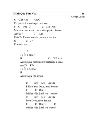 Mais Que Uma Voz 106
Kleber Lucas
C G/B Am Am/G
Eu queria ter mais que uma voz
F C Dm G C G/B Am
Mais que um amor e uma vida prá te oferecer
Am/G F C Dm
Pois Tu És muito mais que eu possa ter
G C C7
Em meu ser.
F
Tu És o autor
G C G/B Am
Aquele que pintou com perfeição a vida
Am/G F7+
Tu És o Senhor
G
Aquele que me amou
C G/B Am Am/G
E És o meu Deus, meu Senhor
F C Dm G
Minha vida é prá teu louvor
C G/B Am Am/G
Meu Deus, meu Senhor
F C Dm G C
Minha vida é prá teu louvor.
 