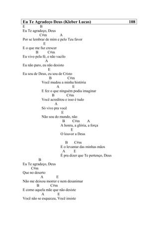 Eu Te Agradeço Deus (Kleber Lucas) 108
E B
Eu Te agradeço, Deus
C#m A
Por se lembrar de mim e pelo Teu favor
E
E o que me faz crescer
B C#m
Eu vivo pela fé, e não vacilo
A
Eu não paro, eu não desisto
E
Eu sou de Deus, eu sou de Cristo
B C#m
Você mudou a minha história
A E
E fez o que ninguém podia imaginar
B C#m
Você acreditou e isso é tudo
A
Só vivo pra você
E
Não sou do mundo, não
B C#m A
A honra, a glória, a força
E
O louvor a Deus
B C#m
E o levantar das minhas mãos
A E
É pra dizer que Te pertenço, Deus
B
Eu Te agradeço, Deus
C#m
Que no deserto
A E
Não me deixou morrer e nem desanimar
B C#m
E como aquela mãe que não desiste
A E
Você não se esqueceu, Você insiste
 