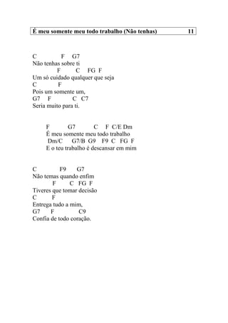 É meu somente meu todo trabalho (Não tenhas) 11
C F G7
Não tenhas sobre ti
F C FG F
Um só cuidado qualquer que seja
C F
Pois um somente um,
G7 F C C7
Seria muito para ti.
F G7 C F C/E Dm
É meu somente meu todo trabalho
Dm/C G7/B G9 F9 C FG F
E o teu trabalho é descansar em mim
C F9 G7
Não temas quando enfim
F C FG F
Tiveres que tomar decisão
C F
Entrega tudo a mim,
G7 F C9
Confia de todo coração.
 
