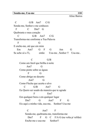 Sonda-me, Usa-me 110
Aline Barros
C G/B Am7 C/G
Sonda-me, Senhor e me conheces
F C Dm7 G
Quebranta o meu coração
C G/B Am7 C/G
Transforma-me conforme a Tua Palavra
F G
E enche-me, até que em mim
Em Am7 G F G Am G
Se ache só a Ti, então Usa-me , Senhor !! Usa-me..
C G/B
Como um farol que brilha à noite
Am7 G
Como ponte sobre as águas
F G
Como abrigo no deserto
Am7 G
Como Flecha que acerta o alvo
C G/B Am7 G
Eu Quero ser usado da maneira que te agrade
F Em7
Em qualquer hora e em qualquer lugar
Dm7 G Am7 F G
Eis aqui a minha vida, usa-me, Senhor! Usa-me
C Am7 F
Sonda-me, quebranta-me, transforma-me
Dm7 F G C F/A G (na volta p/ refrão)
Enche-me e usa-me Senhor!!
 