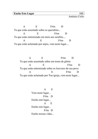 Enche Este Lugar 111
Antônio Cirilo
A E F#m D
Tu que estás assentado sobre os querubins...
A E F#m D
Tu que estás entronizado em meio aos serafins....
A E F#m D
Tu que estás aclamado por anjos, vem neste lugar....
A E F#m D
Tu que estás assentado sobre um trono de glória
A E F#m D
Tu que estás entronizado sobre os louvores do seu povo
A E F#m D
Tu que estás aclamado por Tua igreja, vem neste lugar...
A E
Vem neste lugar...
F#m D
Enche este lugar...
A E
Enche este lugar...
F#m D
Enche nossas vidas...
 