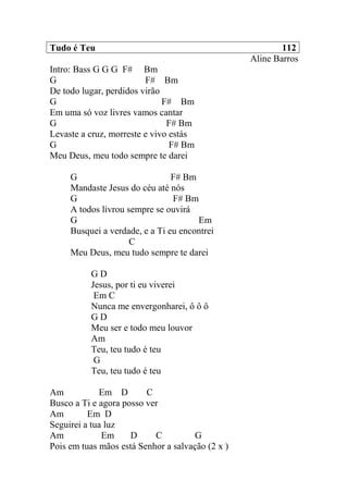 Tudo é Teu 112
Aline Barros
Intro: Bass G G G F# Bm
G F# Bm
De todo lugar, perdidos virão
G F# Bm
Em uma só voz livres vamos cantar
G F# Bm
Levaste a cruz, morreste e vivo estás
G F# Bm
Meu Deus, meu todo sempre te darei
G F# Bm
Mandaste Jesus do céu até nós
G F# Bm
A todos livrou sempre se ouvirá
G Em
Busquei a verdade, e a Ti eu encontrei
C
Meu Deus, meu tudo sempre te darei
G D
Jesus, por ti eu viverei
Em C
Nunca me envergonharei, ô ô ô
G D
Meu ser e todo meu louvor
Am
Teu, teu tudo é teu
G
Teu, teu tudo é teu
Am Em D C
Busco a Ti e agora posso ver
Am Em D
Seguirei a tua luz
Am Em D C G
Pois em tuas mãos está Senhor a salvação (2 x )
 