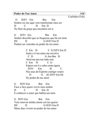 Poder do Teu Amor 114
Carlinhos Felix
G D/F# Em Bm Em
Senhor eis me aqui vem transformar meu ser
D C D Em D
No fluir da graça que encontrei em ti
G D/F# Em Bm Em
Senhor descobri que as fraquezas que há em mim
DC D G D/F# Em D
Podem ser vencidas no poder do teu amor
C Em D C G D/F# Em D
Junto a ti teu amor me envolve
C D G Am Bm D
Atrai-me pra teu lado esta
C Em D C G
Espero em ti e subo como águia
D/F# Em D C
Nas asas do Espirito contigo voarei
D G (G D/F# Em D)
No poder do teu amor
G D/F# Em Bm Em
Face a face quero ver-te meu senhor
D C D Em D
E conhecer o amor que habita em mim
G D/F# Em Bm Em
Vem renovar minha mente em teu querer
DC D G D/F# Em D
Meus dias viverei no poder do teu amor
 