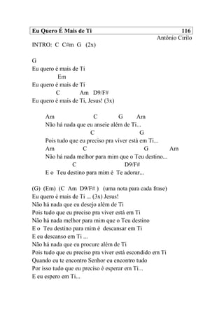 Eu Quero É Mais de Ti 116
Antônio Cirilo
INTRO: C C#m G (2x)
G
Eu quero é mais de Ti
Em
Eu quero é mais de Ti
C Am D9/F#
Eu quero é mais de Ti, Jesus! (3x)
Am C G Am
Não há nada que eu anseie além de Ti...
C G
Pois tudo que eu preciso pra viver está em Ti...
Am C G Am
Não há nada melhor para mim que o Teu destino...
C D9/F#
E o Teu destino para mim é Te adorar...
(G) (Em) (C Am D9/F# ) (uma nota para cada frase)
Eu quero é mais de Ti ... (3x) Jesus!
Não há nada que eu desejo além de Ti
Pois tudo que eu preciso pra viver está em Ti
Não há nada melhor para mim que o Teu destino
E o Teu destino para mim é descansar em Ti
E eu descanso em Ti ...
Não há nada que eu procure além de Ti
Pois tudo que eu preciso pra viver está escondido em Ti
Quando eu te encontro Senhor eu encontro tudo
Por isso tudo que eu preciso é esperar em Ti...
E eu espero em Ti...
 