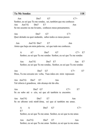Tu Me Sondas 118
Am Dm7 G7 C7+
Senhor, eu sei que Tu me sondas, sei, também que me conheces
Am Am7/G Dm7 E7 Am
Se me assento ou me levanto, conheces meus pensamentos.
Am Dm7 G7 C7+
Quer deitado ou quer andando, sabes todos os meus passos
Am Am7/G Dm7 E7 Am
Antes que haja em mim palavras, sei que tudo me conheces.
A A7 Dm7 G7 C7+ E7
Senhor, eu sei que Tu me sondas Senhor, eu sei que Tu me sondas
Am Am7/G Dm7 E7 Am E7
Senhor, eu sei que Tu me sondas, Senhor, eu sei que Tu me sondas
Am Dm7 G7 C7+ E7
Deus, Tu me cercaste em volta, Tuas mãos em mim repousam
Am Am7/G Dm7 E7 Am
Tal ciência é grandiosa, não alcanço de tão alta.
Am Dm7 G7 C7+ E7
Se eu subo até o céu, sei que ali também te encontro.
Am Am7/G Dm7 E7 Am
Se no abismo está minh’alma, sei que aí também me amas.
A A Dm7 G7 C7+
E7
Senhor, eu sei que Tu me amas Senhor, eu sei que tu me amas
Am Am7/G Dm7 E7 Am
Senhor, eu sei que Tu me amas Senhor, eu sei que tu me amas.
 