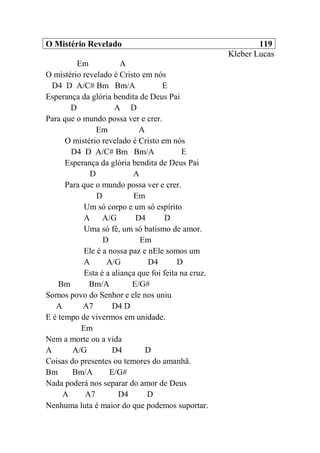 O Mistério Revelado 119
Kleber Lucas
Em A
O mistério revelado é Cristo em nós
D4 D A/C# Bm Bm/A E
Esperança da glória bendita de Deus Pai
D A D
Para que o mundo possa ver e crer.
Em A
O mistério revelado é Cristo em nós
D4 D A/C# Bm Bm/A E
Esperança da glória bendita de Deus Pai
D A
Para que o mundo possa ver e crer.
D Em
Um só corpo e um só espírito
A A/G D4 D
Uma só fé, um só batismo de amor.
D Em
Ele é a nossa paz e nEle somos um
A A/G D4 D
Esta é a aliança que foi feita na cruz.
Bm Bm/A E/G#
Somos povo do Senhor e ele nos uniu
A A7 D4 D
E é tempo de vivermos em unidade.
Em
Nem a morte ou a vida
A A/G D4 D
Coisas do presentes ou temores do amanhã.
Bm Bm/A E/G#
Nada poderá nos separar do amor de Deus
A A7 D4 D
Nenhuma luta é maior do que podemos suportar.
 