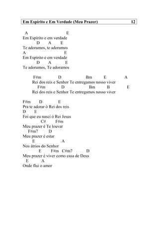 Em Espírito e Em Verdade (Meu Prazer) 12
A E
Em Espírito e em verdade
D A E
Te adoramos, te adoramos
A E
Em Espírito e em verdade
D A E
Te adoramos, Te adoramos
F#m D Bm E A
Rei dos reis e Senhor Te entregamos nosso viver
F#m D Bm B E
Rei dos reis e Senhor Te entregamos nosso viver
F#m D E
Pra te adorar ó Rei dos reis
D E
Foi que eu nasci ó Rei Jesus
C# F#m
Meu prazer é Te louvar
F#m7 D
Meu prazer é estar
E A
Nos átrios do Senhor
E F#m C#m7 D
Meu prazer é viver como casa de Deus
E A
Onde flui o amor
 