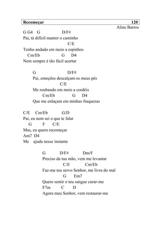 Recomeçar 120
Aline Barros
G G4 G D/F#
Pai, tá difícil manter o caminho
C/E
Tenho andado em meio a espinhos
Cm/Eb G D4
Nem sempre é tão fácil acertar
G D/F#
Pai, emoções descalçam os meus pés
C/E
Me roubando em meio a cordéis
Cm/Eb G D4
Que me enlaçam em minhas fraquezas
C/E Cm/Eb G/D
Pai, eu nem sei o que te falar
G F C/E
Mas, eu quero recomeçar
Am7 D4
Me ajuda nesse instante
G D/F# Dm/F
Preciso da tua mão, vem me levantar
C/E Cm/Eb
Faz-me teu servo Senhor, me livra do mal
G Em7
Quero sentir o teu sangue curar-me
F7m C D
Agora meu Senhor, vem restaurar-me
 