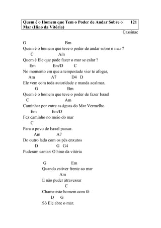 Quem é o Homem que Tem o Poder de Andar Sobre o
Mar (Hino da Vitória)
121
Cassinae
G Bm
Quem é o homem que teve o poder de andar sobre o mar ?
C Am
Quem é Ele que pode fazer o mar se calar ?
Em Em/D C
No momento em que a tempestade vier te afogar,
Am A7 D4 D
Ele vem com toda autoridade e manda acalmar.
G Bm
Quem é o homem que teve o poder de fazer Israel
C Am
Caminhar por entre as águas do Mar Vermelho.
Em Em/D
Fez caminho no meio do mar
C
Para o povo de Israel passar.
Am A7
Do outro lado com os pés enxutos
D G G4
Puderam cantar: O hino da vitória
G Em
Quando estiver frente ao mar
Am
E não puder atravessar
C
Chame este homem com fé
D G
Só Ele abre o mar.
 