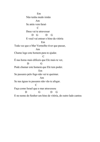 Em
Não tenha medo irmão
Am
Se atrás vem faraó
C
Deus vai te atravessar
D G D G
E você vai entoar o hino da vitória
Em
Toda vez que o Mar Vermelho tiver que passar,
Am
Chame logo este homem para te ajudar.
C
É nas horas mais difíceis que Ele mais te ver,
D G
Pode chamar este homem que Ele tem poder.
Em
Se passares pelo fogo não vai te queimar.
Am
Se nas águas tu passares não vão te afogar.
C
Faça como Israel que o mar atravessou
D G D G
E no nome do Senhor um hino de vitória, do outro lado cantou
 