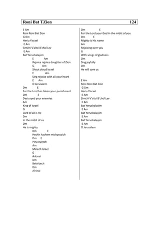 Roni Bat TZion 124
E Am
Roni Roni Bat Zion
G Dm
Heriu Yisrael
E Am
Simchi V'altsi B'chol Lev
E Am
Bat Yerushalayim
E Am
Rejoice rejoice daughter of Zion
G Dm
Shout aloud Israel
E Am
Sing rejoice with all your heart
E Am
O Jerusalem
Dm E
For the Lord has taken your punishment
Dm E
Destroyed your enemies
Am
King of Israel
G
Lord of all is He
Dm
In the midst of us
Dm
He is mighty
Dm E
Heshir hashem mishpotaich
Dm E
Pina oyvech
Am
Melech Israel
G
Adonai
Dm
Bekirbech
Dm
Al tirai
Dm E
For the Lord your God in the midst of you
Dm E
Mighty is His name
Am
Rejoicing over you
G
With songs of gladness
Dm
Sing joyfully
Dm
He will save us
E Am
Roni Roni Bat Zion
G Dm
Heriu Yisrael
E Am
Simchi V'altsi B'chol Lev
E Am
Bat Yerushalayim
E Am
Bat Yerushalayim
E Am
Bat Yerushalayim
E Am
O Jerusalem
 