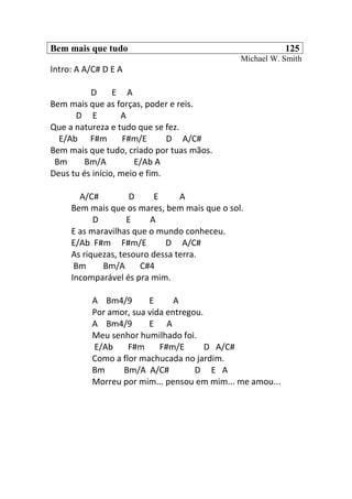 Bem mais que tudo 125
Michael W. Smith
Intro: A A/C# D E A
D E A
Bem mais que as forças, poder e reis.
D E A
Que a natureza e tudo que se fez.
E/Ab F#m F#m/E D A/C#
Bem mais que tudo, criado por tuas mãos.
Bm Bm/A E/Ab A
Deus tu és início, meio e fim.
A/C# D E A
Bem mais que os mares, bem mais que o sol.
D E A
E as maravilhas que o mundo conheceu.
E/Ab F#m F#m/E D A/C#
As riquezas, tesouro dessa terra.
Bm Bm/A C#4
Incomparável és pra mim.
A Bm4/9 E A
Por amor, sua vida entregou.
A Bm4/9 E A
Meu senhor humilhado foi.
E/Ab F#m F#m/E D A/C#
Como a flor machucada no jardim.
Bm Bm/A A/C# D E A
Morreu por mim... pensou em mim... me amou...
 