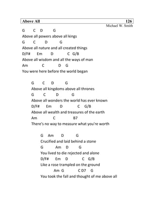 Above All 126
Michael W. Smith
G C D G
Above all powers above all kings
G C D G
Above all nature and all created things
D/F# Em D C G/B
Above all wisdom and all the ways of man
Am C D G
You were here before the world began
G C D G
Above all kingdoms above all thrones
G C D G
Above all wonders the world has ever known
D/F# Em D C G/B
Above all wealth and treasures of the earth
Am C B7
There's no way to measure what you're worth
G Am D G
Crucified and laid behind a stone
G Am D G
You lived to die rejected and alone
D/F# Em D C G/B
Like a rose trampled on the ground
Am G C D7 G
You took the fall and thought of me above all
 