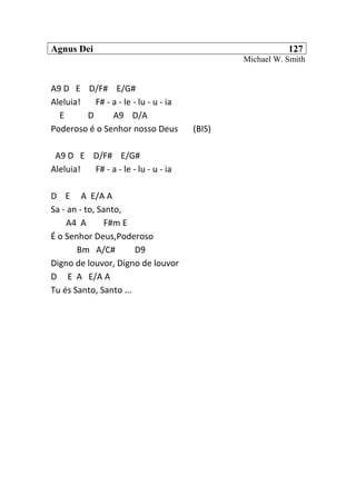 Agnus Dei 127
Michael W. Smith
A9 D E D/F# E/G#
Aleluia! F# - a - le - lu - u - ia
E D A9 D/A
Poderoso é o Senhor nosso Deus (BIS)
A9 D E D/F# E/G#
Aleluia! F# - a - le - lu - u - ia
D E A E/A A
Sa - an - to, Santo,
A4 A F#m E
É o Senhor Deus,Poderoso
Bm A/C# D9
Digno de louvor, Digno de louvor
D E A E/A A
Tu és Santo, Santo ...
 