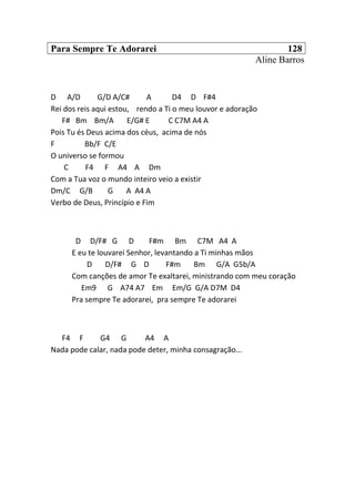 Para Sempre Te Adorarei 128
Aline Barros
D A/D G/D A/C# A D4 D F#4
Rei dos reis aqui estou, rendo a Ti o meu louvor e adoração
F# Bm Bm/A E/G# E C C7M A4 A
Pois Tu és Deus acima dos céus, acima de nós
F Bb/F C/E
O universo se formou
C F4 F A4 A Dm
Com a Tua voz o mundo inteiro veio a existir
Dm/C G/B G A A4 A
Verbo de Deus, Princípio e Fim
D D/F# G D F#m Bm C7M A4 A
E eu te louvarei Senhor, levantando a Ti minhas mãos
D D/F# G D F#m Bm G/A G5b/A
Com canções de amor Te exaltarei, ministrando com meu coração
Em9 G A74 A7 Em Em/G G/A D7M D4
Pra sempre Te adorarei, pra sempre Te adorarei
F4 F G4 G A4 A
Nada pode calar, nada pode deter, minha consagração...
 