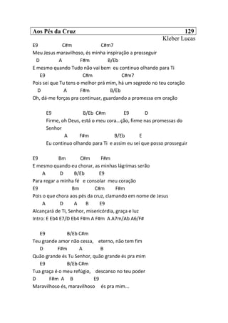 Aos Pés da Cruz 129
Kleber Lucas
E9 C#m C#m7
Meu Jesus maravilhoso, és minha inspiração a prosseguir
D A F#m B/Eb
E mesmo quando Tudo não vai bem eu continuo olhando para Ti
E9 C#m C#m7
Pois sei que Tu tens o melhor prá mim, há um segredo no teu coração
D A F#m B/Eb
Oh, dá-me forças pra continuar, guardando a promessa em oração
E9 B/Eb C#m E9 D
Firme, oh Deus, está o meu cora...ção, firme nas promessas do
Senhor
A F#m B/Eb E
Eu continuo olhando para Ti e assim eu sei que posso prosseguir
E9 Bm C#m F#m
E mesmo quando eu chorar, as minhas lágrimas serão
A D B/Eb E9
Para regar a minha fé e consolar meu coração
E9 Bm C#m F#m
Pois o que chora aos pés da cruz, clamando em nome de Jesus
A D A B E9
Alcançará de Ti, Senhor, misericórdia, graça e luz
Intro: E Eb4 E7/D Eb4 F#m A F#m A A7m/Ab A6/F#
E9 B/Eb C#m
Teu grande amor não cessa, eterno, não tem fim
D F#m A B
Quão grande és Tu Senhor, quão grande és pra mim
E9 B/Eb C#m
Tua graça é o meu refúgio, descanso no teu poder
D F#m A B E9
Maravilhoso és, maravilhoso és pra mim...
 