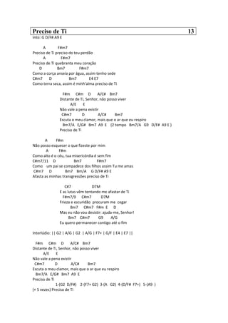 Preciso de Ti 13
Into: G D/F# A9 E
A F#m7
Preciso de Ti preciso do teu perdão
A F#m7
Preciso de Ti quebranta meu coração
D Bm7 F#m7
Como a corça anseia por água, assim tenho sede
C#m7 D Bm7 E4 E7
Como terra seca, assim é minh'alma preciso de Ti
F#m C#m D A/C# Bm7
Distante de Ti, Senhor, não posso viver
A/E E
Não vale a pena existir
C#m7 D A/C# Bm7
Escuta o meu clamor, mais que o ar que eu respiro
Bm7/A E/G# Bm7 A9 E (2 tempo Bm7/A G9 D/F# A9 E )
Preciso de Ti
A F#m
Não posso esquecer o que fizeste por mim
A F#m
Como alto é o céu, tua misericórdia é sem fim
C#m7/11 D Bm7 F#m7
Como um pai se compadece dos filhos assim Tu me amas
C#m7 D Bm7 Bm/A G D/F# A9 E
Afasta as minhas transgressões preciso de Ti
C#7 D7M
E as lutas vêm tentando me afastar de Ti
F#m7/9 C#m7 D7M
Frieza e escuridão procuram me cegar
Bm7 C#m7 F#m E D
Mas eu não vou desistir: ajuda-me, Senhor!
Bm7 C#m7 G9 A/G
Eu quero permanecer contigo até o fim
Interlúdio: || G2 | A/G | G2 | A/G | F7+ | G/F | E4 | E7 ||
F#m C#m D A/C# Bm7
Distante de Ti, Senhor, não posso viver
A/E E
Não vale a pena existir
C#m7 D A/C# Bm7
Escuta o meu clamor, mais que o ar que eu respiro
Bm7/A E/G# Bm7 A9 E
Preciso de Ti
1-(G2 D/F#) 2-(F7+ G2) 3-(A G2) 4-(D/F# F7+) 5-(A9 )
(+ 5 vezes) Preciso de Ti
 