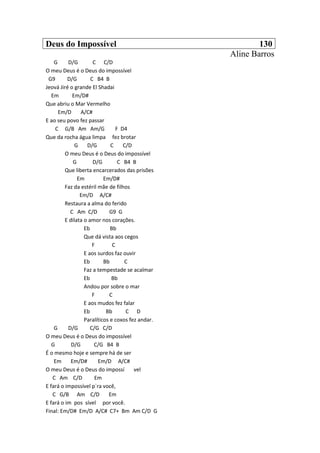 Deus do Impossível 130
Aline Barros
G D/G C C/D
O meu Deus é o Deus do impossível
G9 D/G C B4 B
Jeová Jiré o grande El Shadai
Em Em/D#
Que abriu o Mar Vermelho
Em/D A/C#
E ao seu povo fez passar
C G/B Am Am/G F D4
Que da rocha água limpa fez brotar
G D/G C C/D
O meu Deus é o Deus do impossível
G D/G C B4 B
Que liberta encarcerados das prisões
Em Em/D#
Faz da estéril mãe de filhos
Em/D A/C#
Restaura a alma do ferido
C Am C/D G9 G
E dilata o amor nos corações.
Eb Bb
Que dá vista aos cegos
F C
E aos surdos faz ouvir
Eb Bb C
Faz a tempestade se acalmar
Eb Bb
Andou por sobre o mar
F C
E aos mudos fez falar
Eb Bb C D
Paralíticos e coxos fez andar.
G D/G C/G C/D
O meu Deus é o Deus do impossível
G D/G C/G B4 B
É o mesmo hoje e sempre há de ser
Em Em/D# Em/D A/C#
O meu Deus é o Deus do impossí vel
C Am C/D Em
E fará o impossível p`ra você,
C G/B Am C/D Em
E fará o im pos sível por você.
Final: Em/D# Em/D A/C# C7+ Bm Am C/D G
 
