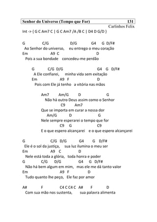 Senhor do Universo (Tempo que For) 131
Carlinhos Felix
Int -> { G C Am7 C | G C Am7 /A /B C | D4 D G/D }
G C/G D/G G4 G D/F#
Ao Senhor do universo, eu entrego o meu coração
Em A9 C D
Pois a sua bondade concedeu-me perdão
G C/G D/G G4 G D/F#
A Ele confiarei, minha vida sem exitação
Em A9 F D
Pois com Ele já tenho a vitória nas mãos
Am7 Am/G D G
Não há outro Deus assim como o Senhor
C9 Am7
Que se importa em curar a nossa dor
Am/G D G
Nele sempre esperarei o tempo que for
C9 G C9
E o que espero alcançarei e o que espero alcançarei
G C/G D/G G4 G D/F#
Ele é o sol da justiça, sua luz ilumina o meu ser
Em A9 C D
Nele está toda a glória, toda honra e poder
G C/G D/G G4 G D/F#
Não há bem algum em mim, mas ele me dá tanto valor
Em A9 F D
Tudo quanto lhe peço, Ele faz por amor
A# F C4 C C4 C A# F D
Com sua mão nos sustenta, sua palavra alimenta
 