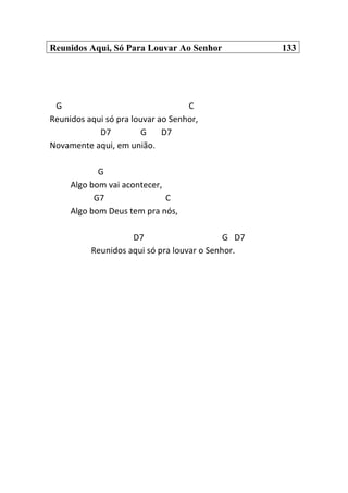 Reunidos Aqui, Só Para Louvar Ao Senhor 133
G C
Reunidos aqui só pra louvar ao Senhor,
D7 G D7
Novamente aqui, em união.
G
Algo bom vai acontecer,
G7 C
Algo bom Deus tem pra nós,
D7 G D7
Reunidos aqui só pra louvar o Senhor.
 