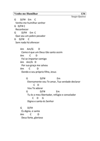 Venho me Humilhar 134
Sergio Queiroz
G D/F# Em C
Venho me humilhar senhor
G D/F# C
Reconhecer
G D/F# Em C
Que sou um pobre pecador
G D/F# C
Sem nada há oferecer
Am Am/G D
Como é que um Deus tão santo assim
Am C D
Foi se importar comigo
Am Am/G D
Por sua graça me salvou
Am C D
Dando o seu próprio filho, Jesus
G D/F# Em
Eternamente vou Te amar, Tua verdade declarar
C D
Vou Te adorar
G D/F# Em
Tu és o meu libertador, refúgio e consolador
C D G
Digno e santo és Senhor
G D/F#
És digno, e santo
Am C D
Deus forte, glorioso
 