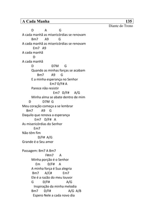 A Cada Manha 135
Diante do Trono
D A G
A cada manhã as misericórdias se renovam
Bm7 A9 G
A cada manhã as misericórdias se renovam
Em7 A9
A cada manhã
D
A cada manhã
D D7M G
Quando as minhas forças se acabam
Bm7 A9 G
E a minha esperança no Senhor
Em7 D/F# A
Parece não resistir
Em7 D/F# A/G
Minha alma se abate dentro de mim
D D7M G
Meu coração começa a se lembrar
Bm7 A9 G
Daquilo que renova a esperança
Em7 D/F# A
As misericórdias do Senhor
Em7
Não têm fim
D/F# A/G
Grande é o Seu amor
Passagem: Bm7 A Bm7
F#m7 A
Minha porção é o Senhor
Em D/F# A
A minha força é Sua alegria
Bm7 A/C# Em7
Ele é a razão do meu louvor
G D/F# A/G
Inspiração da minha melodia
Bm7 D/F# A/G A/B
Espero Nele a cada novo dia
 