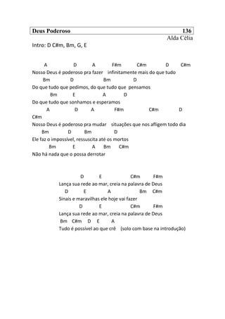 Deus Poderoso 136
Alda Célia
Intro: D C#m, Bm, G, E
A D A F#m C#m D C#m
Nosso Deus é poderoso pra fazer infinitamente mais do que tudo
Bm D Bm D
Do que tudo que pedimos, do que tudo que pensamos
Bm E A D
Do que tudo que sonhamos e esperamos
A D A F#m C#m D
C#m
Nosso Deus é poderoso pra mudar situações que nos afligem todo dia
Bm D Bm D
Ele faz o impossível, ressuscita até os mortos
Bm E A Bm C#m
Não há nada que o possa derrotar
D E C#m F#m
Lança sua rede ao mar, creia na palavra de Deus
D E A Bm C#m
Sinais e maravilhas ele hoje vai fazer
D E C#m F#m
Lança sua rede ao mar, creia na palavra de Deus
Bm C#m D E A
Tudo é possível ao que crê (solo com base na introdução)
 