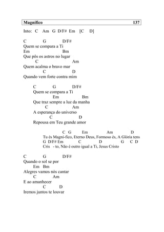 Magnífico 137
Into: C Am G D/F# Em [C D]
C G D/F#
Quem se compara a Ti
Em Bm
Que pôs os astros no lugar
C Am
Quem acalma o bravo mar
C D
Quando vem forte contra mim
C G D/F#
Quem se compara a Ti
Em Bm
Que traz sempre a luz da manha
C Am
A esperança do universo
C D
Repousa em Teu grande amor
C G Em Am D
Tu és Magní-fico, Eterno Deus, Formoso és, A Glória tens
G D/F# Em C D G C D
Cris - to, Não é outro igual a Ti, Jesus Cristo
C G D/F#
Quando o sol se por
Em Bm
Alegres vamos nós cantar
C Am
E ao amanhecer
C D
Iremos juntos te louvar
 