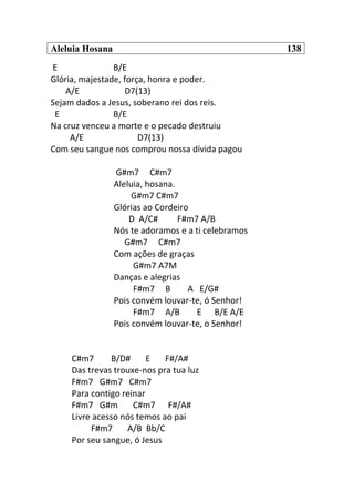 Aleluia Hosana 138
E B/E
Glória, majestade, força, honra e poder.
A/E D7(13)
Sejam dados a Jesus, soberano rei dos reis.
E B/E
Na cruz venceu a morte e o pecado destruiu
A/E D7(13)
Com seu sangue nos comprou nossa dívida pagou
G#m7 C#m7
Aleluia, hosana.
G#m7 C#m7
Glórias ao Cordeiro
D A/C# F#m7 A/B
Nós te adoramos e a ti celebramos
G#m7 C#m7
Com ações de graças
G#m7 A7M
Danças e alegrias
F#m7 B A E/G#
Pois convém louvar-te, ó Senhor!
F#m7 A/B E B/E A/E
Pois convém louvar-te, o Senhor!
C#m7 B/D# E F#/A#
Das trevas trouxe-nos pra tua luz
F#m7 G#m7 C#m7
Para contigo reinar
F#m7 G#m C#m7 F#/A#
Livre acesso nós temos ao pai
F#m7 A/B Bb/C
Por seu sangue, ó Jesus
 