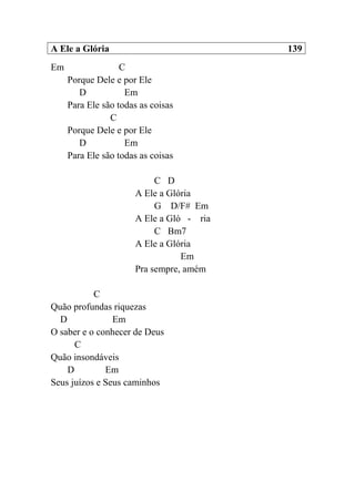 A Ele a Glória 139
Em C
Porque Dele e por Ele
D Em
Para Ele são todas as coisas
C
Porque Dele e por Ele
D Em
Para Ele são todas as coisas
C D
A Ele a Glória
G D/F# Em
A Ele a Gló - ria
C Bm7
A Ele a Glória
Em
Pra sempre, amém
C
Quão profundas riquezas
D Em
O saber e o conhecer de Deus
C
Quão insondáveis
D Em
Seus juízos e Seus caminhos
 