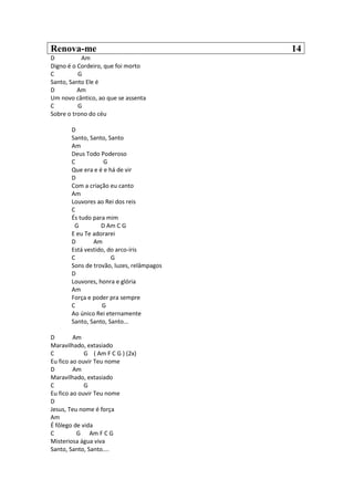 Renova-me 14
D Am
Digno é o Cordeiro, que foi morto
C G
Santo, Santo Ele é
D Am
Um novo cântico, ao que se assenta
C G
Sobre o trono do céu
D
Santo, Santo, Santo
Am
Deus Todo Poderoso
C G
Que era e é e há de vir
D
Com a criação eu canto
Am
Louvores ao Rei dos reis
C
És tudo para mim
G D Am C G
E eu Te adorarei
D Am
Está vestido, do arco-íris
C G
Sons de trovão, luzes, relâmpagos
D
Louvores, honra e glória
Am
Força e poder pra sempre
C G
Ao único Rei eternamente
Santo, Santo, Santo...
D Am
Maravilhado, extasiado
C G ( Am F C G ) (2x)
Eu fico ao ouvir Teu nome
D Am
Maravilhado, extasiado
C G
Eu fico ao ouvir Teu nome
D
Jesus, Teu nome é força
Am
É fôlego de vida
C G Am F C G
Misteriosa água viva
Santo, Santo, Santo....
 
