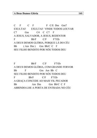 A Deus Damos Glória 141
C F C F F C/E Dm Gm7
EXULTAI! EXULTAI! VINDE TODOS LOUVAR
C7 Gm C4 C C7 F
A JESUS, SALVADOR, A JESUS, REDENTOR
F Bb/F C/F F7/Eb
A DEUS DEMOS GLÓRIA, PORQUE LÁ DO CÉU
Bb ( Am Dm ) Gm Bb/C C F
SEU FILHO BENDITO POR NÓS TODOS DEU
F Bb/F C/F F7/Eb
A DEUS DEMOS GLÓRIA, COM GRANDE FERVOR
Bb F Gm Am Bb C
SEU FILHO BENDITO POR NÓS TODOS DEU
F Bb/F C/F F7/Eb
A GRAÇA CONCEDE AO MAIS VIL PECADOR
Bb Am Dm Gm Bb/C C F
ABRINDO-LHE A PORTA DE ENTRADA NO CÉU
 