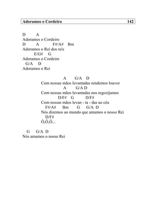 Adoramos o Cordeiro 142
D A
Adoramos o Cordeiro
D A F#/A# Bm
Adoramos o Rei dos reis
E/G# G
Adoramos o Cordeiro
G/A D
Adoramos o Rei
A G/A D
Com nossas mãos levantadas rendemos louvor
A G/A D
Com nossas mãos levantadas nos regozijamos
D/F# G D/F#
Com nossas mãos levan - ta - das ao céu
F#/A# Bm G G/A D
Nós dizemos ao mundo que amamos o nosso Rei
D/F#
Ô,Ô,Ô...
G G/A D
Nós amamos o nosso Rei
 