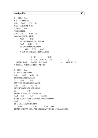 Amigo Fiel 143
G D/F# Em
NÃO HÁ MAIOR
G/D Am7 C/D D
NÃO HÁ IGUAL A TI
G D/F# Em
AMIGO FIEL
G/D Am7 C/D D
CONSOLADOR, TU ÉS
Am7 C/D
EU QUERO ME ENTREGAR
Am7 C/D D
EU QUERO DERRAMAR
G9 D/F# Am7
A MINHA VIDA EM TEU ALTAR
1: | C - G/B - |
2: | Am7 G/B C C/D - - |
B7/D# Em7 Em7/D B: | Am7 - - G/B C2 |
A MINHA VIDA EM TEU ALTAR
G D/F# Em
ATRAI-ME SENHOR
G/D Am7 C/D D
EU CORREREI PARA TI
G D/F# Em
EM TEUS BRAÇOS DE AMOR
G/D Am7 C/D D
ME ESCONDEREI ATRAI-ME
C2 G/B
TU ME SONDAS E CONHECES
Am7 G/B Em7 Em7(9)
VÊ SE HÁ EM MIM ALGUM CAMINHO MAU
Am7 G/B
ÉS O MEU ESCONDERIJO
F7M Am7 C/D D/E
TU ME CERCAS COM ALEGRES CANTOS DE LIVRAMENTO
 