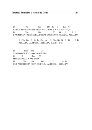 Buscai Primeiro o Reino de Deus 144
D F#m Bm D7 G D Em A7
BUSCAI SEU REINO EM PRIMEIRO LUGAR E A SUA JUSTI--ÇA
D F#m Bm D7 G D A D
E ACRESCENTADAS ESTAS COISAS VOS SERÃO, ALELUIA, ALELUIA!
D F#m Bm D G D Em A D F#m Bm D G D A D
ALELUIA, ALELUIA, ALELUIA, ( ALE) UIA,
D F#m Bm D7
NEM SÓ DE PÃO O HOMEM VIVERÁ
G D Em A7
MAS DE TODA A PALAVRA
D F#m Bm D7 G D A D
QUE PROCEDE DA BOCA DE DEUS, ALELUIA, ALELUIA!
 
