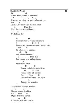 Lírio dos Vales 15
D G
Santo, Santo, Santo, te adoramos
A G A D
E vemos tua glória em nós resplan - de - cer
Bm A G D
Jesus, Lírio dos Vales, exalas o amor
G F#m Em
Mais doce que o próprio mel
A
Colhido da flor
D G
Reina em nossas vidas para sempre
A G A D
Faz morada eterna em nossos co - ra - ções
Bm A
Tu sabes que te amamos
G D
Mas é tão bom dizer:
G F#m Em
Tua graça é bem melhor, Jesus,
A
Melhor que viver
D G
Tu que estás à direita de Deus
D G F#m
Nossas vozes a ti subirão
Em F#m G
Formando um coral com anjos
A
Regidos por arcanjos
D G
Tu que estás à direita de Deus
D G
Nossas vozes a ti subirão
Em F#m G
Digno de todo o louvor
A D
E da mais perfeita adoração
 
