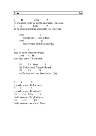 És tu 16
E B C#m A
És Tu única razão da minha adoração, Oh Jesus.
E B C#m A
és Tu única esperança que anelo ter, Oh Jesus.
F#m B
confiei em Ti, fui ajudado
F#m B
tua salvação tem me alegrado,
E B
hoje há gozo em meu coração
C#m A B
com meu canto Te louvarei.
F# C# D#m B
Eu Te louvarei, Te glorificarei
F# C# B
eu Te louvarei meu bom Jesus. (2x)
E A B
em todo tempo Te louvarei
E A B
em todo tempo Te adorarei.
C# G# A#m F#
Eu te louvarei, Te glorificarei
C# G# F#
Eu te louvarei, meu bom Jesus.
 
