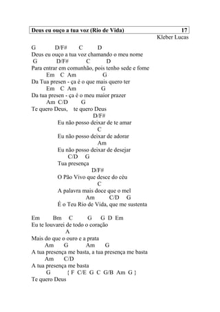 Deus eu ouço a tua voz (Rio de Vida) 17
Kleber Lucas
G D/F# C D
Deus eu ouço a tua voz chamando o meu nome
G D/F# C D
Para entrar em comunhão, pois tenho sede e fome
Em C Am G
Da Tua presen - ça é o que mais quero ter
Em C Am G
Da tua presen - ça é o meu maior prazer
Am C/D G
Te quero Deus, te quero Deus
D/F#
Eu não posso deixar de te amar
C
Eu não posso deixar de adorar
Am
Eu não posso deixar de desejar
C/D G
Tua presença
D/F#
O Pão Vivo que desce do céu
C
A palavra mais doce que o mel
Am C/D G
É o Teu Rio de Vida, que me sustenta
Em Bm C G G D Em
Eu te louvarei de todo o coração
A
Mais do que o ouro e a prata
Am G Am G
A tua presença me basta, a tua presença me basta
Am C/D
A tua presença me basta
G { F C/E G C G/B Am G }
Te quero Deus
 